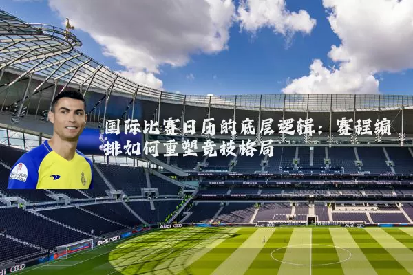 国际比赛日历的底层逻辑：赛程编排如何重塑竞技格局