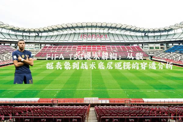 FIFA TSG技术解构：从数据表象到战术底层逻辑的穿透分析